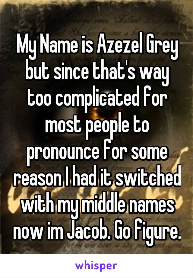 My Name is Azezel Grey but since that's way too complicated for most people to pronounce for some reason I had it switched with my middle names now im Jacob. Go figure.