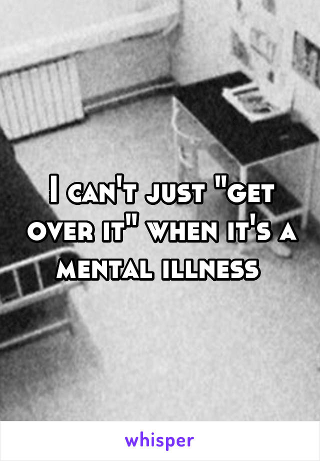 I can't just "get over it" when it's a mental illness 