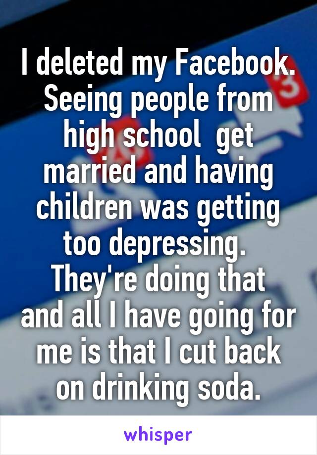 I deleted my Facebook. Seeing people from high school  get married and having children was getting too depressing. 
They're doing that and all I have going for me is that I cut back on drinking soda.