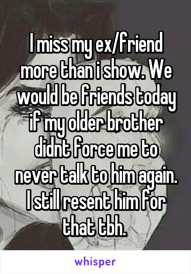 I miss my ex/friend more than i show. We would be friends today if my older brother didnt force me to never talk to him again. I still resent him for that tbh. 