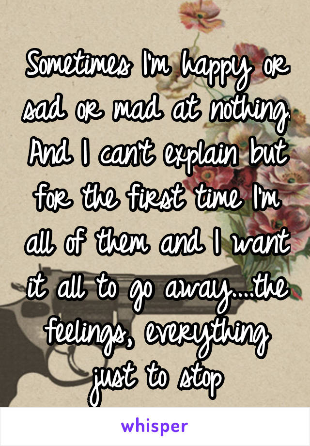 Sometimes I'm happy or sad or mad at nothing. And I can't explain but for the first time I'm all of them and I want it all to go away....the feelings, everything just to stop