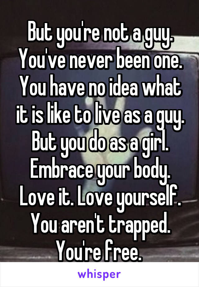 But you're not a guy. You've never been one. You have no idea what it is like to live as a guy. But you do as a girl. Embrace your body. Love it. Love yourself. You aren't trapped. You're free. 