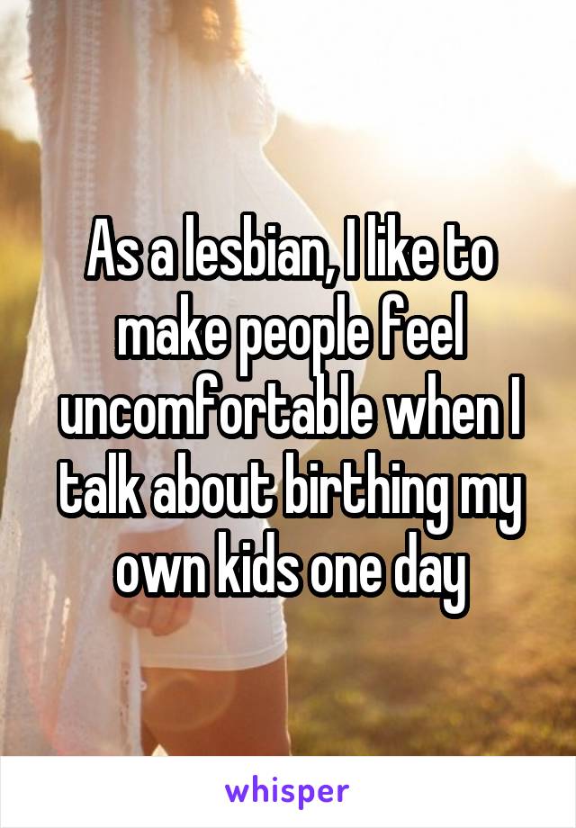 As a lesbian, I like to make people feel uncomfortable when I talk about birthing my own kids one day