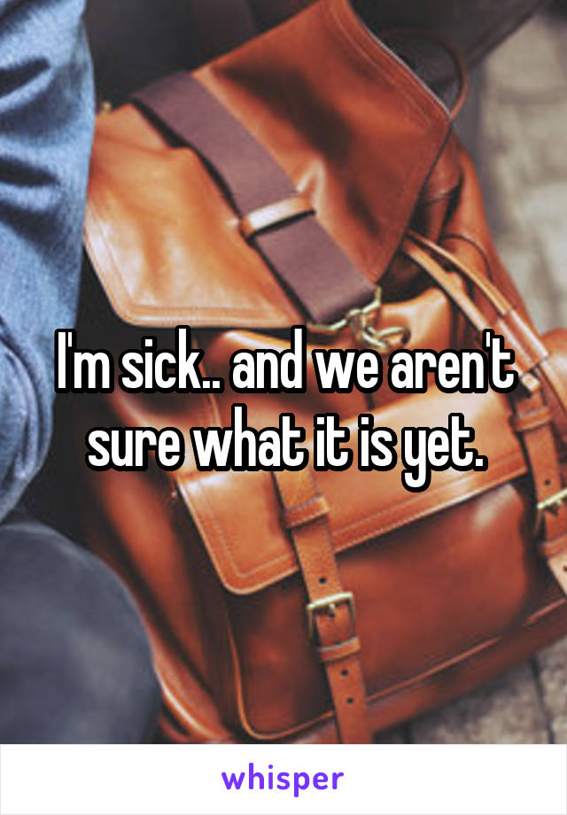 I'm sick.. and we aren't sure what it is yet.