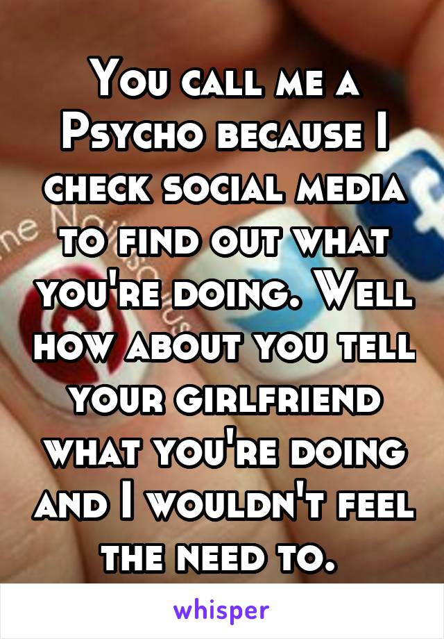 You call me a Psycho because I check social media to find out what you're doing. Well how about you tell your girlfriend what you're doing and I wouldn't feel the need to. 