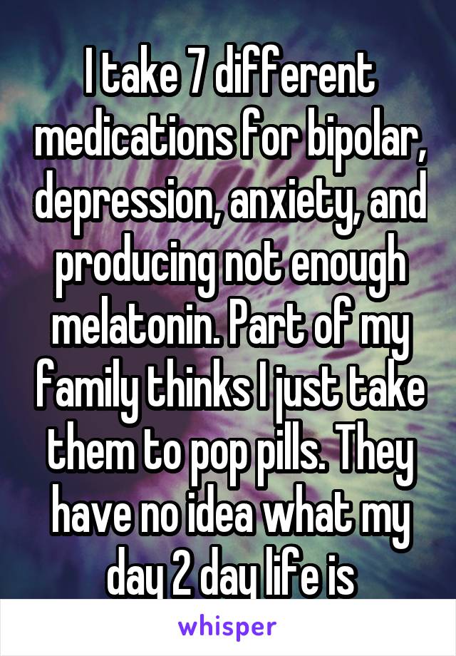 I take 7 different medications for bipolar, depression, anxiety, and producing not enough melatonin. Part of my family thinks I just take them to pop pills. They have no idea what my day 2 day life is