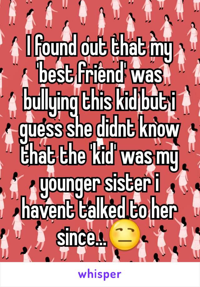 I found out that my 'best friend' was bullying this kid but i guess she didnt know that the 'kid' was my younger sister i havent talked to her since...😒