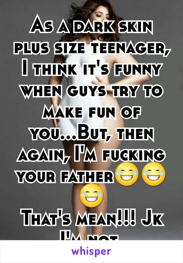 As a dark skin plus size teenager, I think it's funny when guys try to make fun of you...But, then again, I'm fucking your father😂😂😂
That's mean!!! Jk
I'm not 