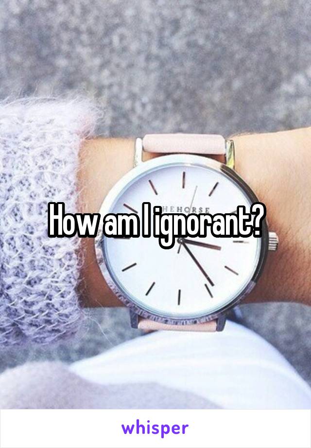 How am I ignorant?