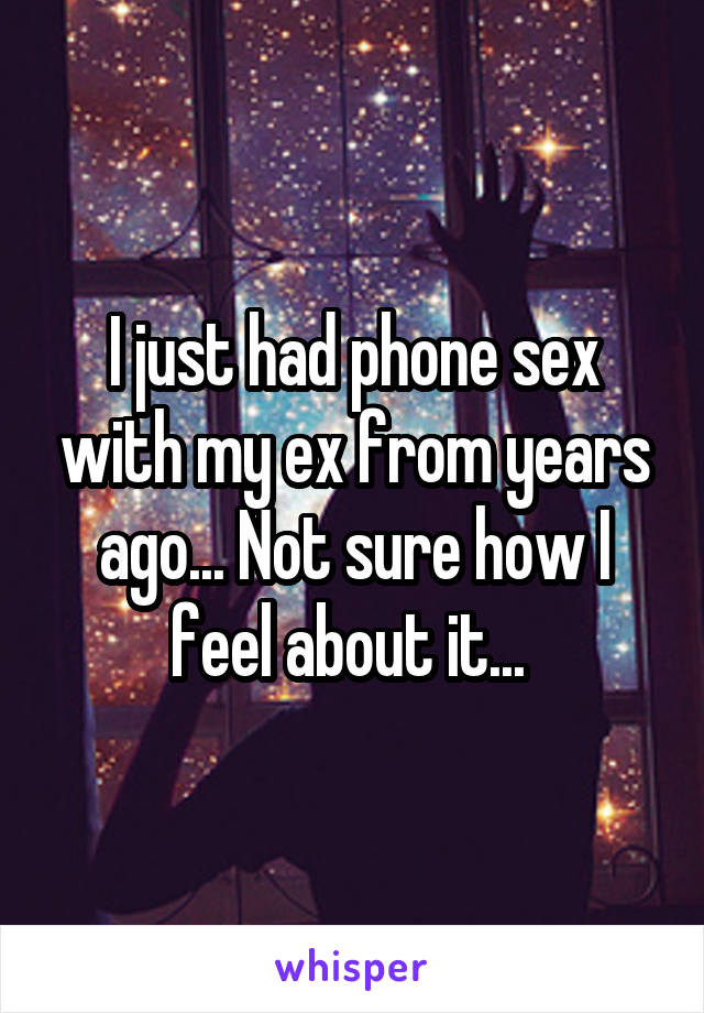 I just had phone sex with my ex from years ago... Not sure how I feel about it... 