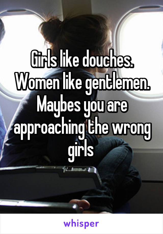 Girls like douches. Women like gentlemen. Maybes you are approaching the wrong girls 
