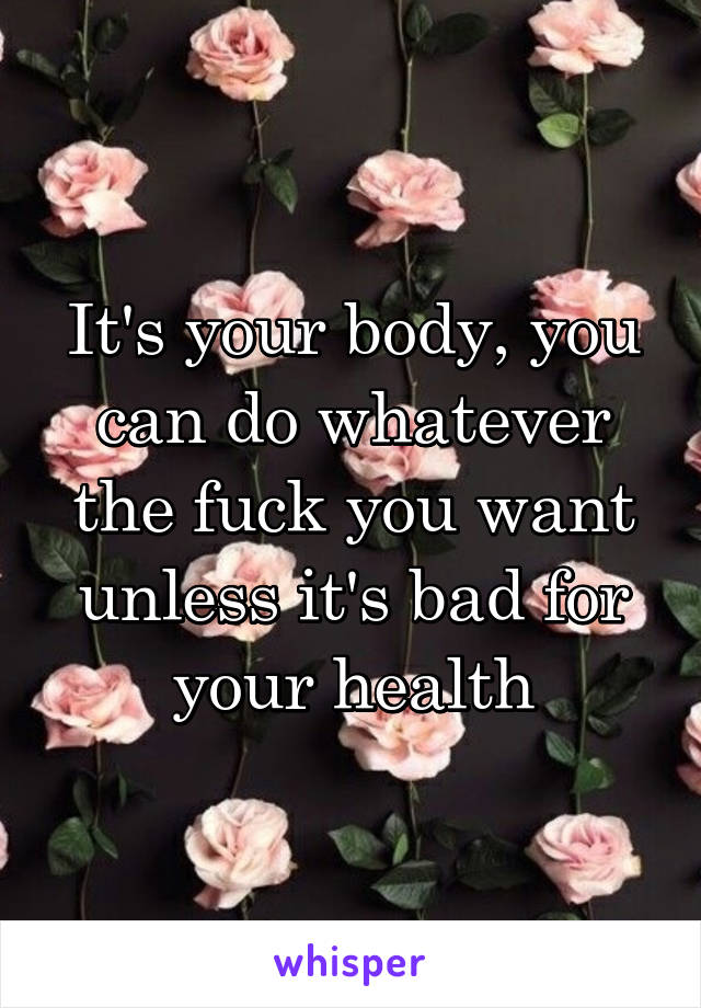 It's your body, you can do whatever the fuck you want unless it's bad for your health