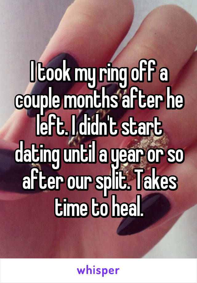 I took my ring off a couple months after he left. I didn't start dating until a year or so after our split. Takes time to heal.