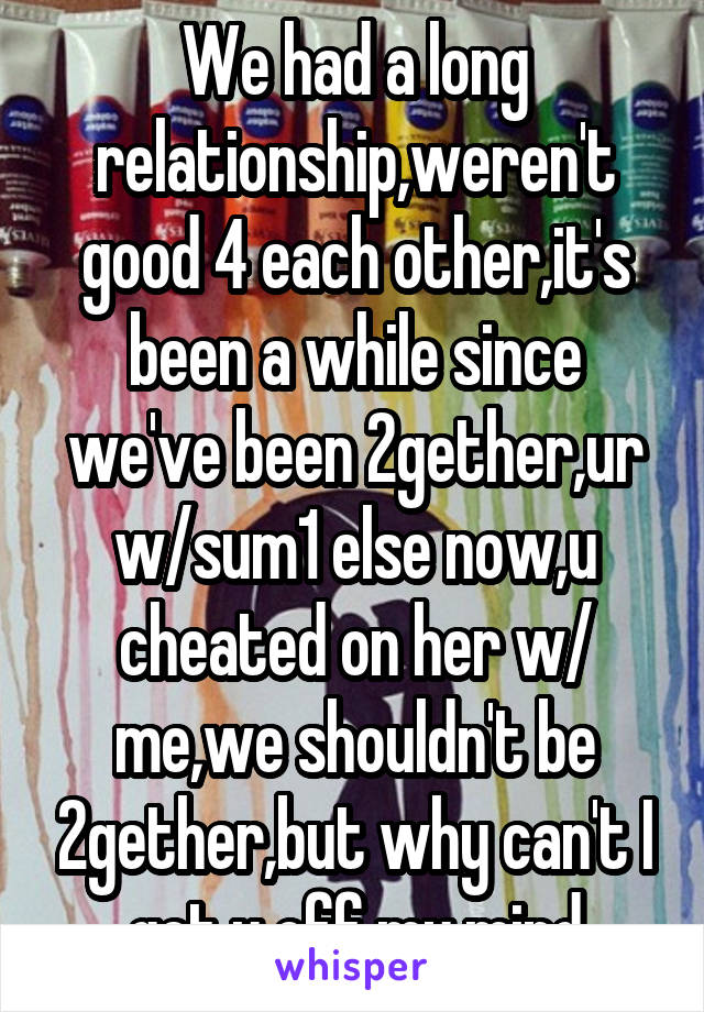 We had a long relationship,weren't good 4 each other,it's been a while since we've been 2gether,ur w/sum1 else now,u cheated on her w/ me,we shouldn't be 2gether,but why can't I get u off my mind