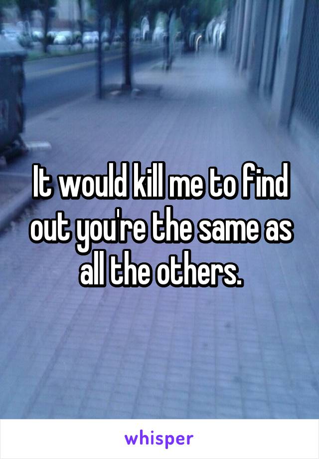 It would kill me to find out you're the same as all the others.