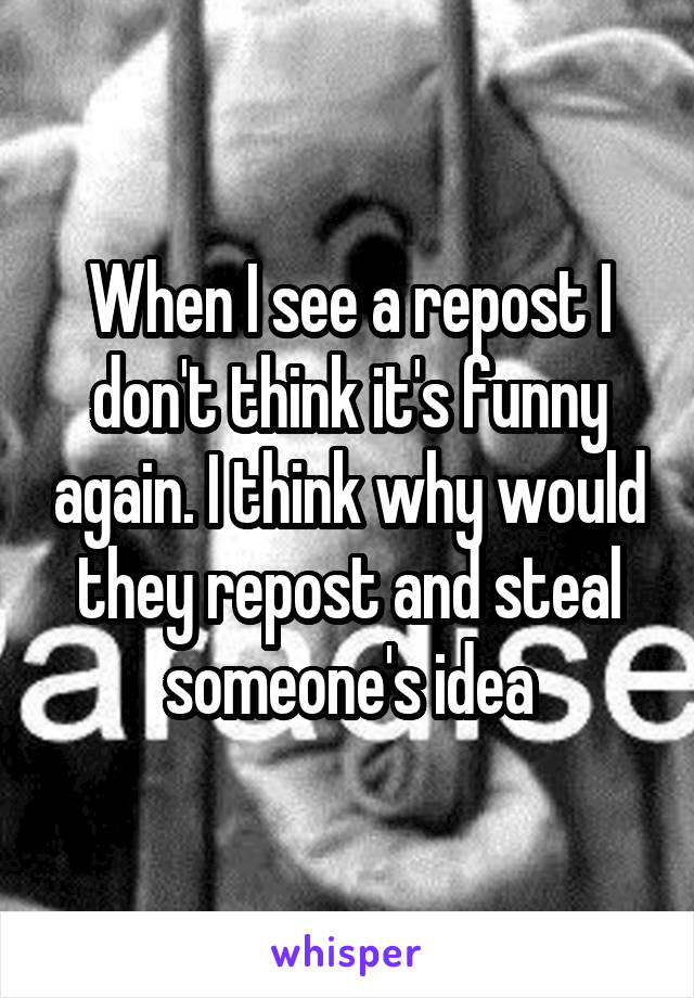 When I see a repost I don't think it's funny again. I think why would they repost and steal someone's idea