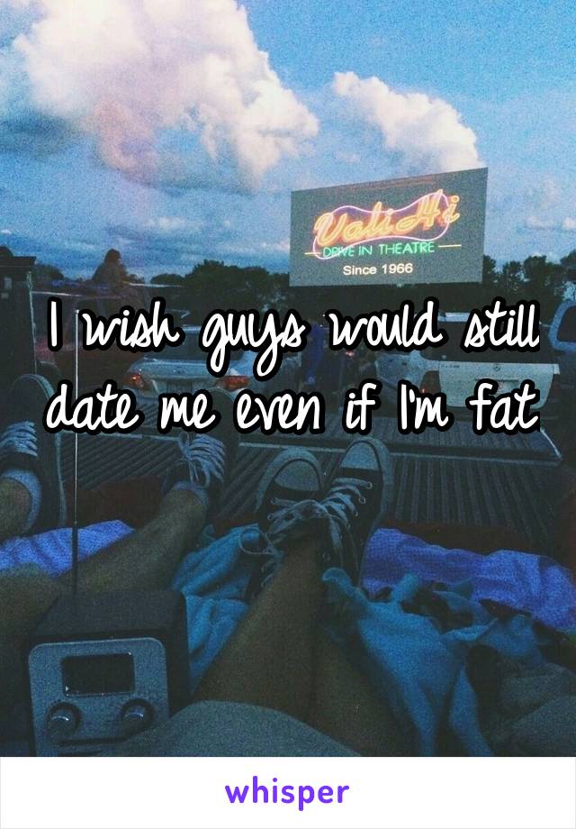 I wish guys would still date me even if I'm fat. 