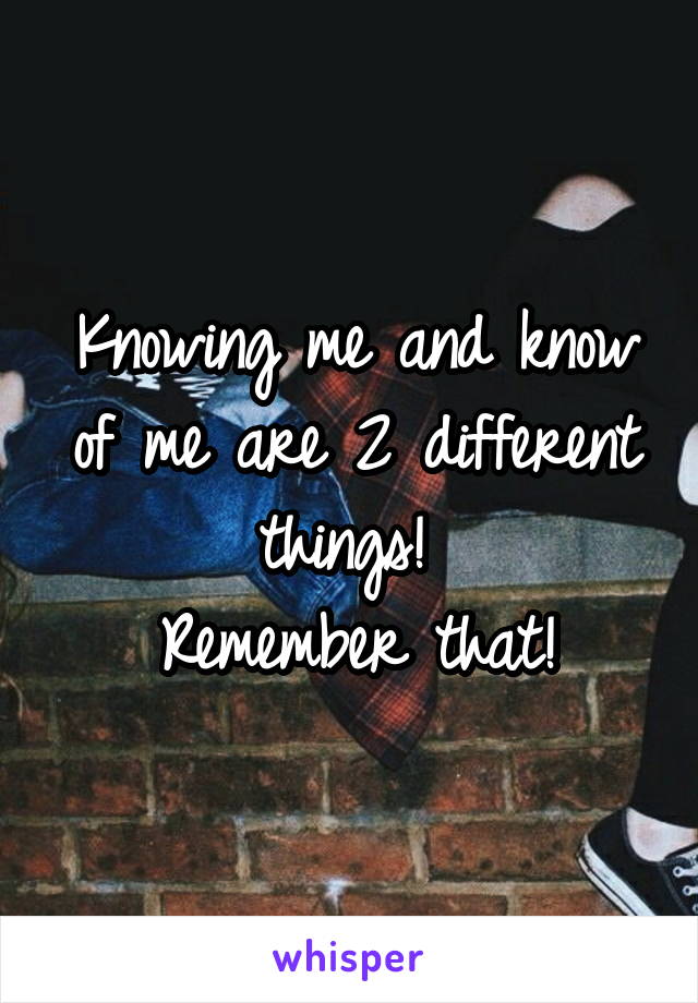 Knowing me and know of me are 2 different things! 
Remember that!