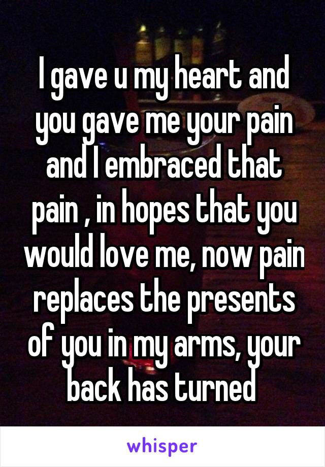 I gave u my heart and you gave me your pain and I embraced that pain , in hopes that you would love me, now pain replaces the presents of you in my arms, your back has turned 