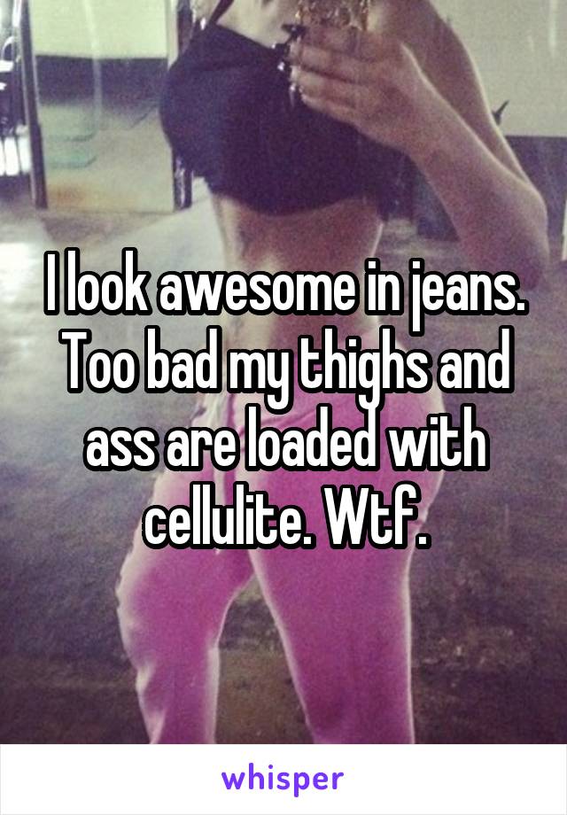 I look awesome in jeans. Too bad my thighs and ass are loaded with cellulite. Wtf.