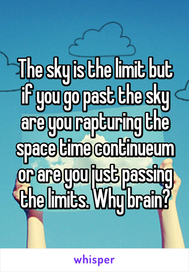 The sky is the limit but if you go past the sky are you rapturing the space time continueum or are you just passing the limits. Why brain?