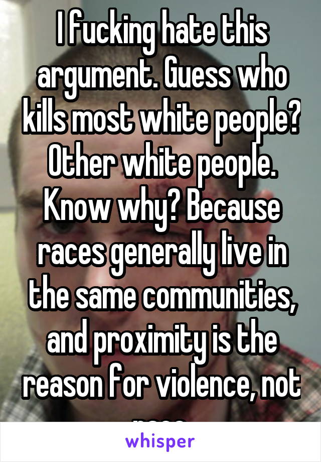 I fucking hate this argument. Guess who kills most white people? Other white people. Know why? Because races generally live in the same communities, and proximity is the reason for violence, not race.