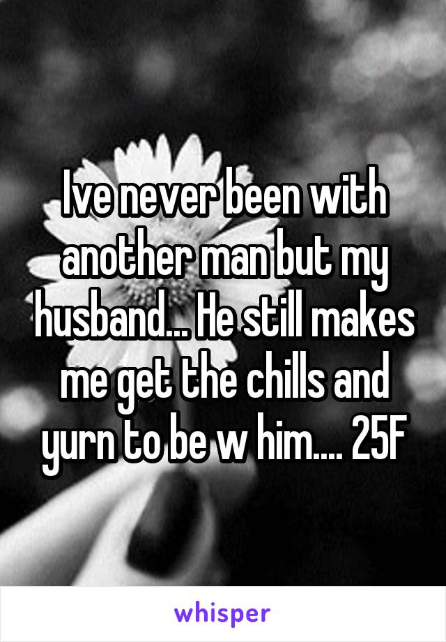 Ive never been with another man but my husband... He still makes me get the chills and yurn to be w him.... 25F