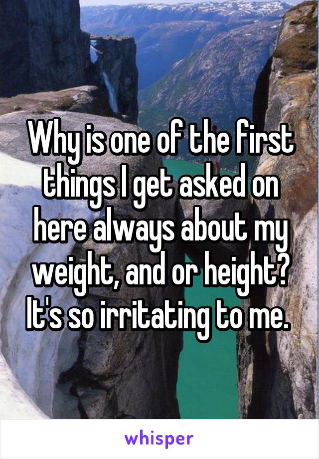 Why is one of the first things I get asked on here always about my weight, and or height? It's so irritating to me. 