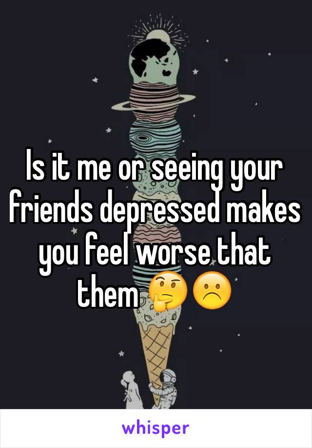 Is it me or seeing your friends depressed makes you feel worse that them 🤔☹️