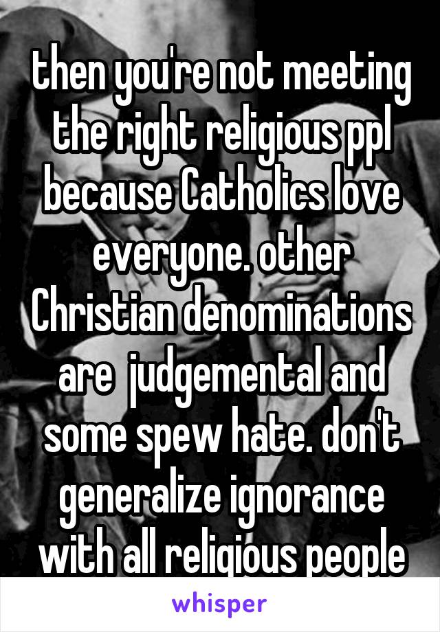 then you're not meeting the right religious ppl because Catholics love everyone. other Christian denominations are  judgemental and some spew hate. don't generalize ignorance with all religious people