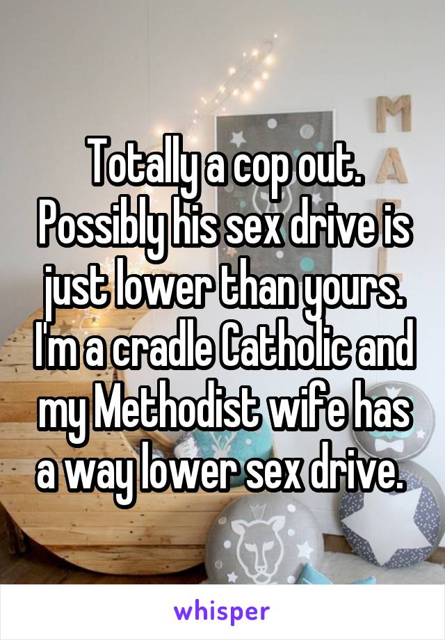 Totally a cop out. Possibly his sex drive is just lower than yours. I'm a cradle Catholic and my Methodist wife has a way lower sex drive. 