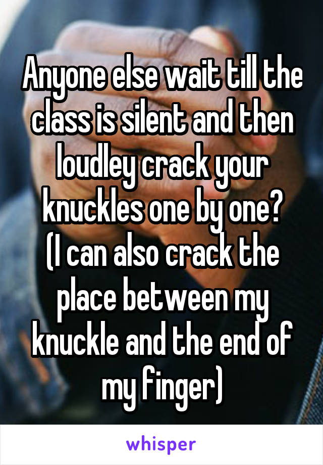 Anyone else wait till the class is silent and then loudley crack your knuckles one by one?
(I can also crack the place between my knuckle and the end of my finger)