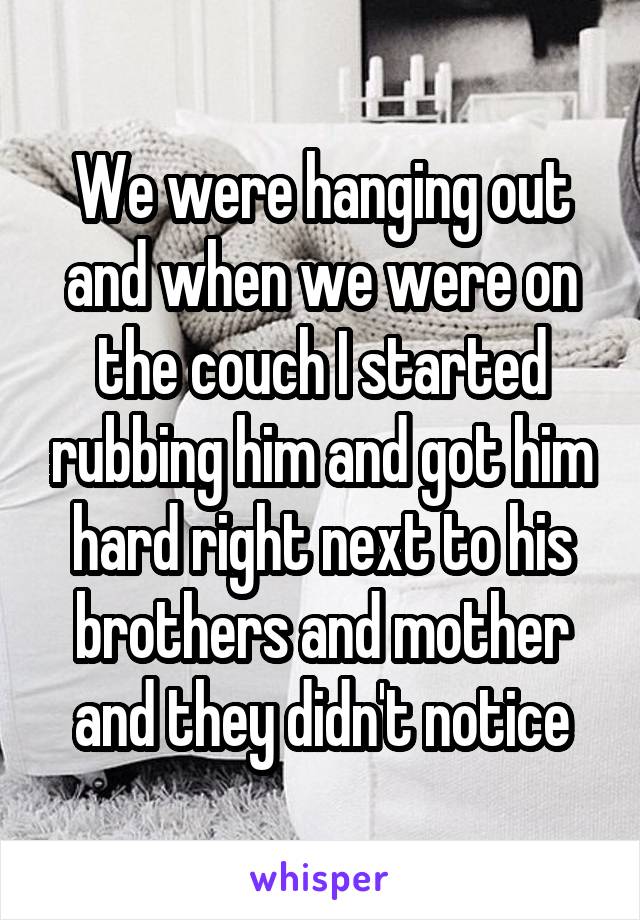 We were hanging out and when we were on the couch I started rubbing him and got him hard right next to his brothers and mother and they didn't notice