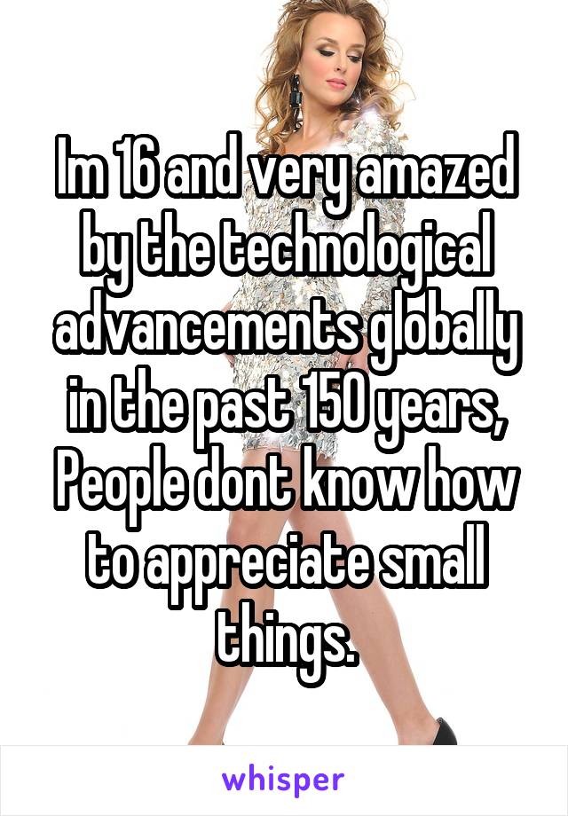 Im 16 and very amazed by the technological advancements globally in the past 150 years,
People dont know how to appreciate small things.