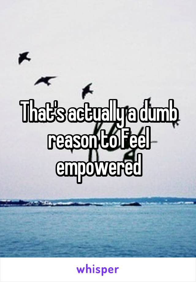 That's actually a dumb reason to Feel empowered