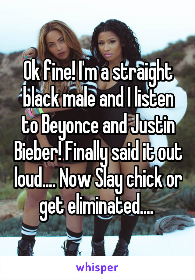 Ok fine! I'm a straight black male and I listen to Beyonce and Justin Bieber! Finally said it out loud.... Now Slay chick or get eliminated.... 