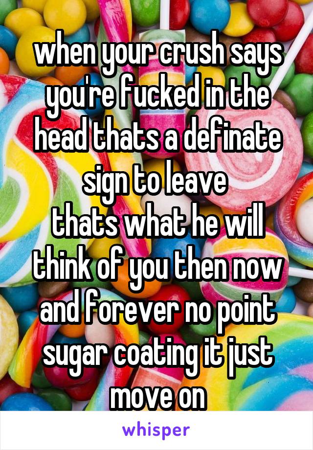 when your crush says you're fucked in the head thats a definate sign to leave 
thats what he will think of you then now and forever no point sugar coating it just move on