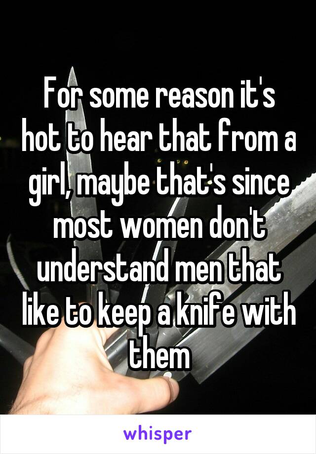 For some reason it's hot to hear that from a girl, maybe that's since most women don't understand men that like to keep a knife with them