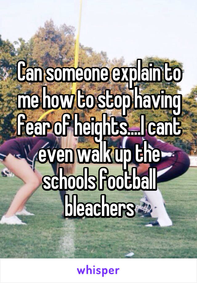 Can someone explain to me how to stop having fear of heights....I cant even walk up the schools football bleachers