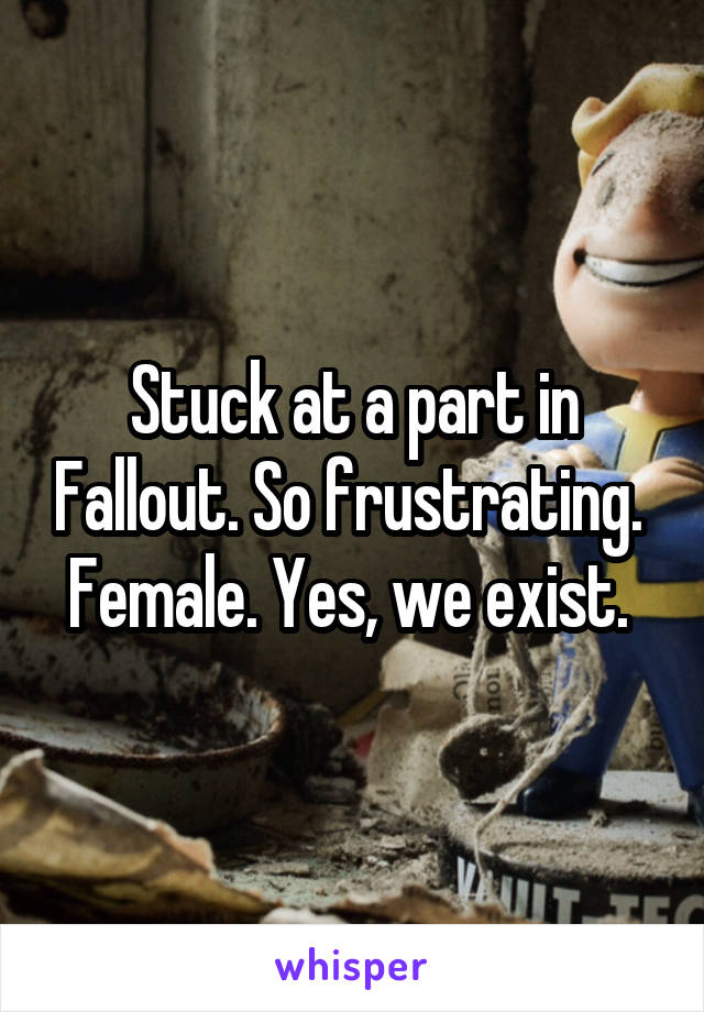 Stuck at a part in Fallout. So frustrating. 
Female. Yes, we exist. 