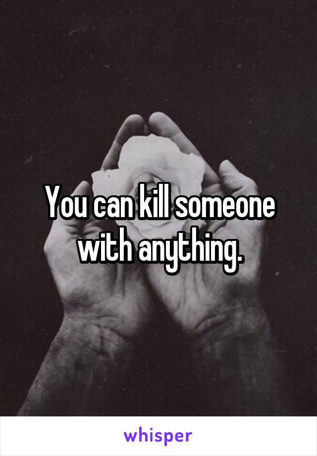 You can kill someone with anything.