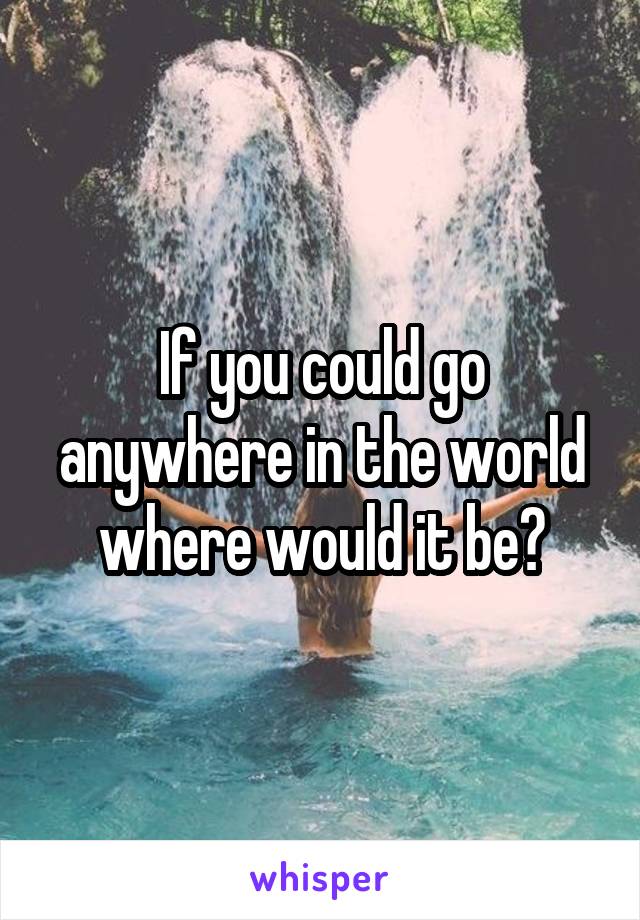 If you could go anywhere in the world where would it be?