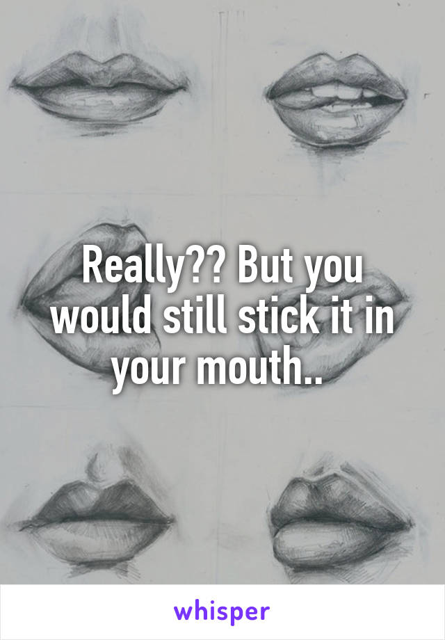 Really?? But you would still stick it in your mouth.. 