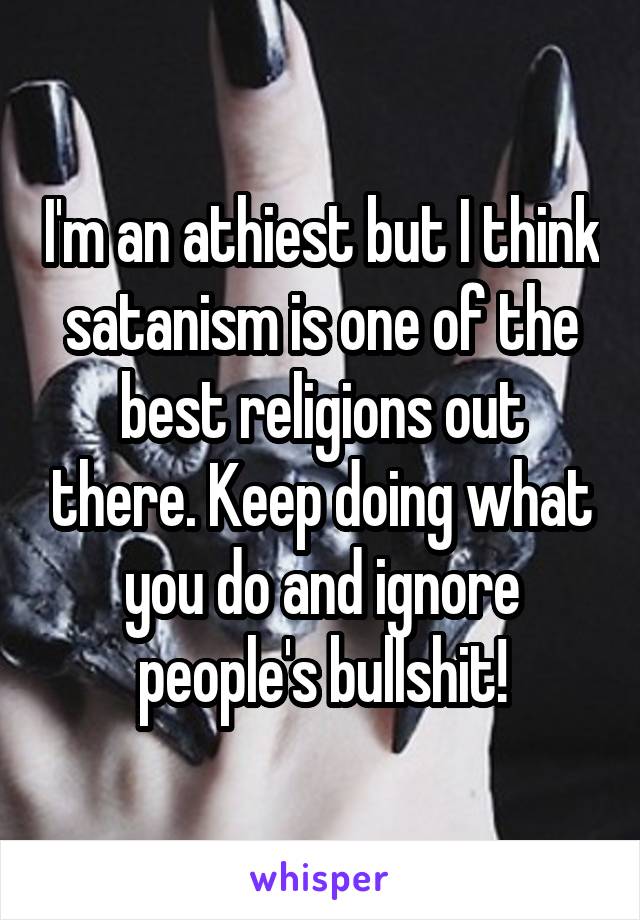 I'm an athiest but I think satanism is one of the best religions out there. Keep doing what you do and ignore people's bullshit!