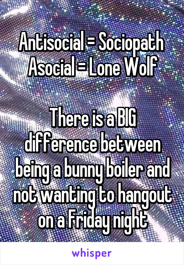 Antisocial = Sociopath 
Asocial = Lone Wolf

There is a BIG difference between being a bunny boiler and not wanting to hangout on a Friday night