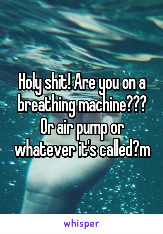 Holy shit! Are you on a breathing machine??? Or air pump or whatever it's called?m