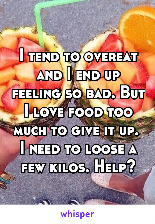 I tend to overeat and I end up feeling so bad. But I love food too much to give it up.  I need to loose a few kilos. Help?