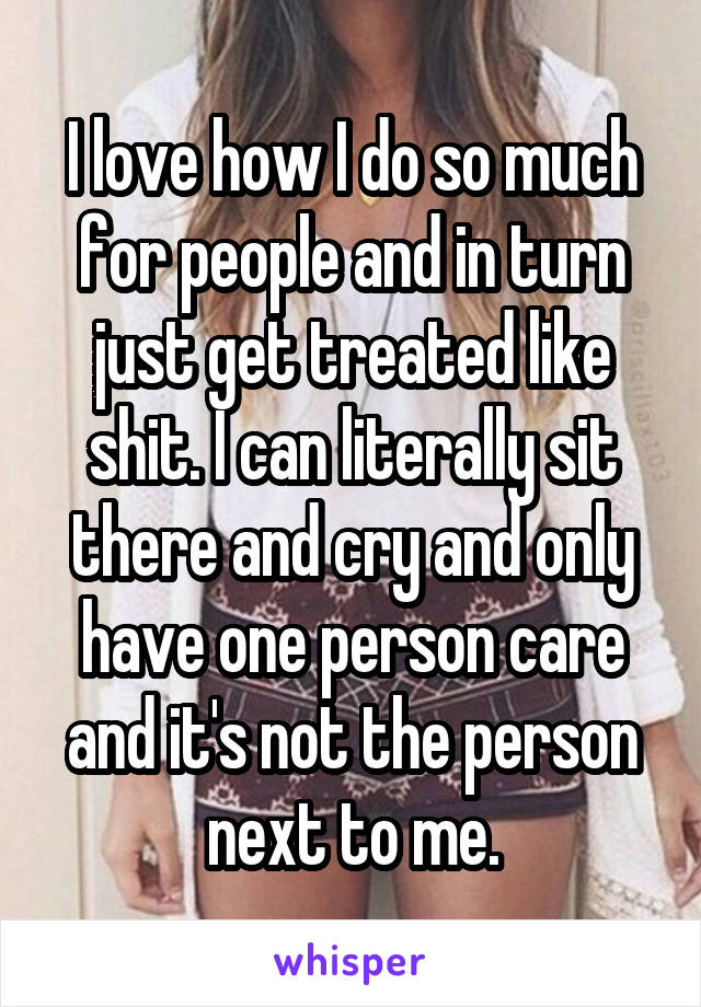 I love how I do so much for people and in turn just get treated like shit. I can literally sit there and cry and only have one person care and it's not the person next to me.