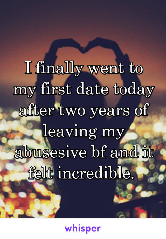 I finally went to my first date today after two years of leaving my abusesive bf and it felt incredible. 