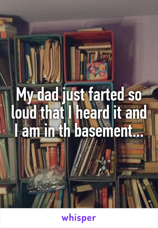 My dad just farted so loud that I heard it and I am in th basement...